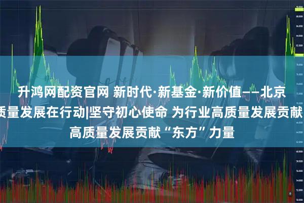 升鸿网配资官网 新时代·新基金·新价值——北京公募基金高质量发展在行动|坚守初心使命 为行业高质量发展贡献“东方”力量