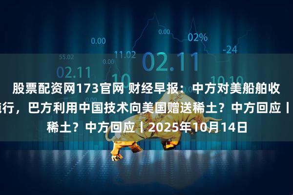 股票配资网173官网 财经早报：中方对美船舶收取特别港务费今施行，巴方利用中国技术向美国赠送稀土？中方回应丨2025年10月14日