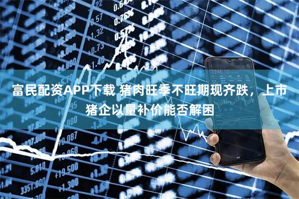 富民配资APP下载 猪肉旺季不旺期现齐跌，上市猪企以量补价能否解困
