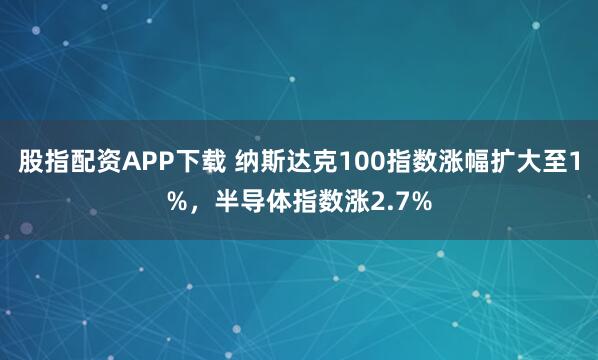 股指配资APP下载 纳斯达克100指数涨幅扩大至1%，半导体指数涨2.7%