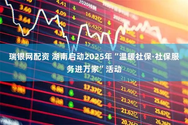 瑞银网配资 湖南启动2025年“温暖社保·社保服务进万家”活动