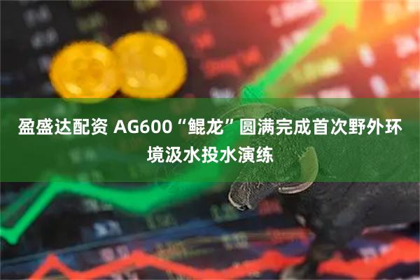 盈盛达配资 AG600“鲲龙”圆满完成首次野外环境汲水投水演练