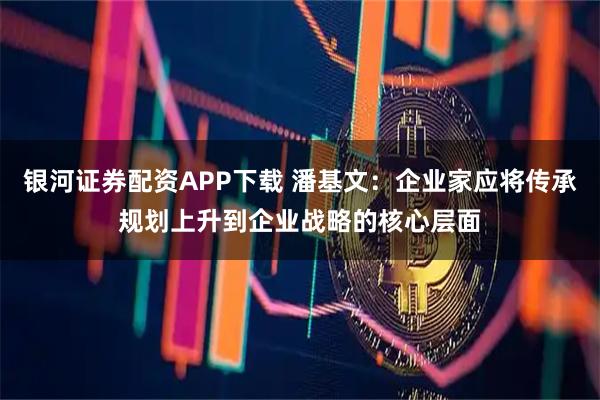 银河证券配资APP下载 潘基文：企业家应将传承规划上升到企业战略的核心层面