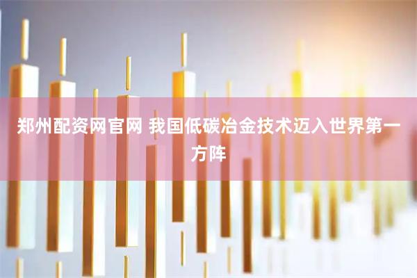 郑州配资网官网 我国低碳冶金技术迈入世界第一方阵