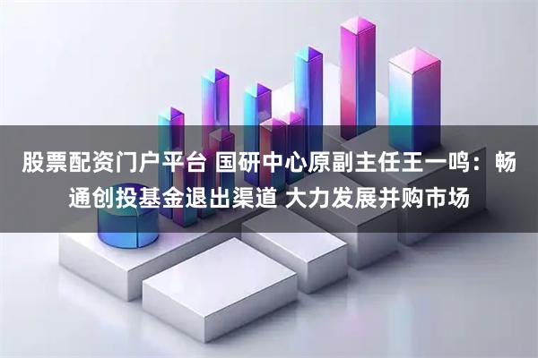 股票配资门户平台 国研中心原副主任王一鸣：畅通创投基金退出渠道 大力发展并购市场