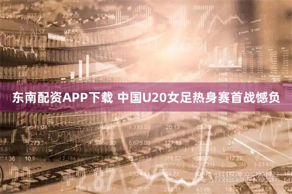 东南配资APP下载 中国U20女足热身赛首战憾负