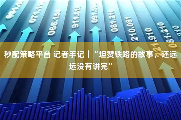秒配策略平台 记者手记｜“坦赞铁路的故事，还远远没有讲完”
