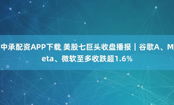中承配资APP下载 美股七巨头收盘播报｜谷歌A、Meta、微软至多收跌超1.6%