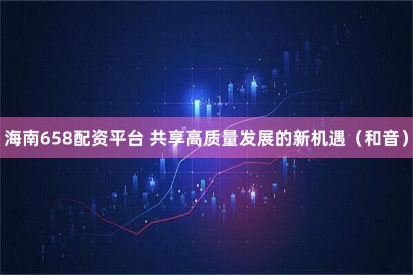 海南658配资平台 共享高质量发展的新机遇（和音）