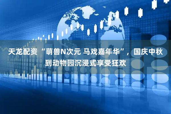 天龙配资 “萌兽N次元 马戏嘉年华”，国庆中秋到动物园沉浸式享受狂欢