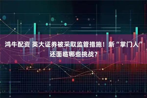鸿牛配资 英大证券被采取监管措施！新“掌门人”还面临哪些挑战？