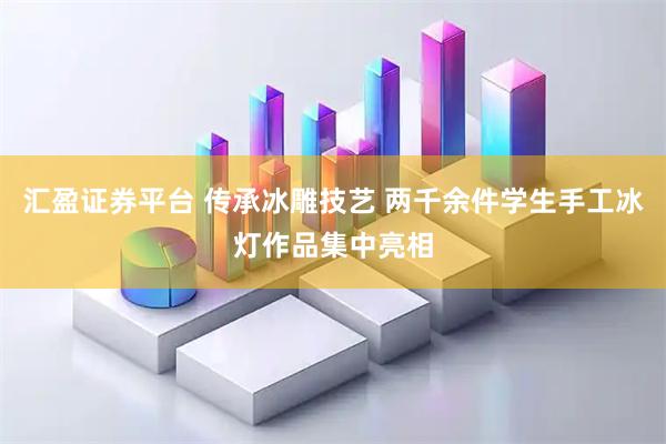 汇盈证券平台 传承冰雕技艺 两千余件学生手工冰灯作品集中亮相