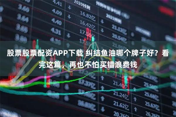 股票股票配资APP下载 纠结鱼油哪个牌子好？看完这篇，再也不怕买错浪费钱