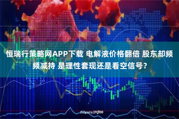 恒瑞行策略网APP下载 电解液价格翻倍 股东却频频减持 是理性套现还是看空信号？