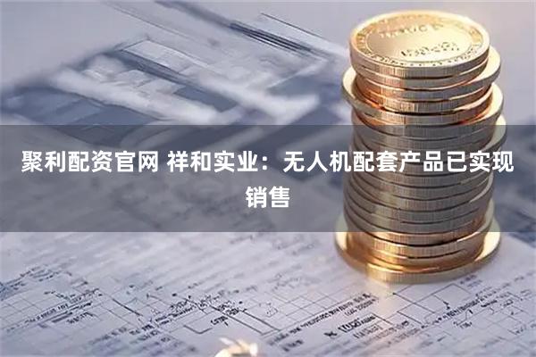 聚利配资官网 祥和实业：无人机配套产品已实现销售