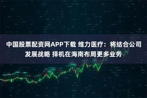 中国股票配资网APP下载 维力医疗：将结合公司发展战略 择机在海南布局更多业务