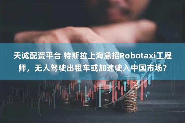 天诚配资平台 特斯拉上海急招Robotaxi工程师，无人驾驶出租车或加速驶入中国市场？