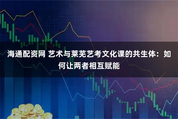海通配资网 艺术与莱芜艺考文化课的共生体：如何让两者相互赋能