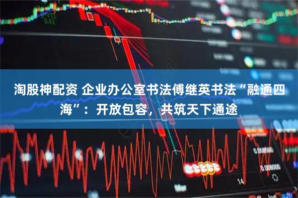 淘股神配资 企业办公室书法傅继英书法“融通四海”：开放包容，共筑天下通途