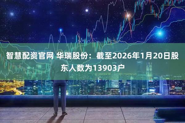 智慧配资官网 华瑞股份：截至2026年1月20日股东人数为13903户