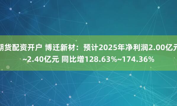 期货配资开户 博迁新材：预计2025年净利润2.00亿元~2.40亿元 同比增128.63%~174.36%