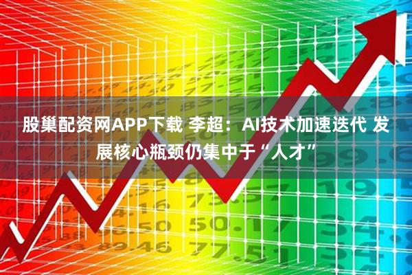 股巢配资网APP下载 李超：AI技术加速迭代 发展核心瓶颈仍集中于“人才”