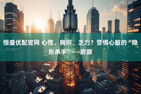 恒盛优配官网 心慌、胸闷、乏力？警惕心脏的“隐形杀手”——房颤